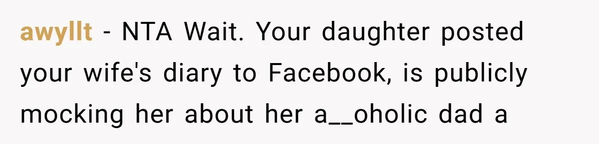 Daughter Posted Stepmom’s Therapy Journal Online, Family Imploded awyllt − NTA Wait. Your daughter posted your wife's diary to Facebook, is publicly mocking her about her a__oholic dad a
