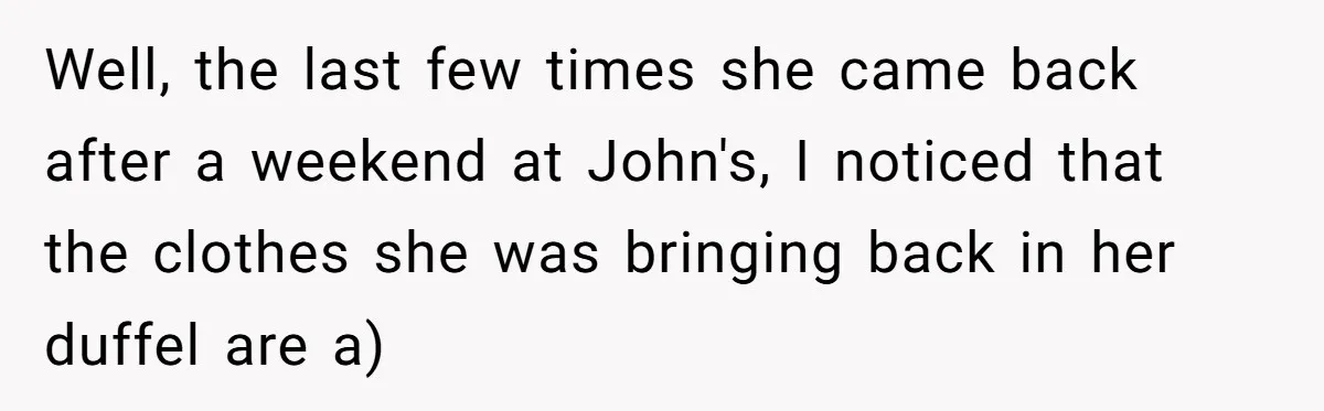 Well, the last few times she came back after a weekend at John's, I noticed that the clothes she was bringing back in her duffel are a)
