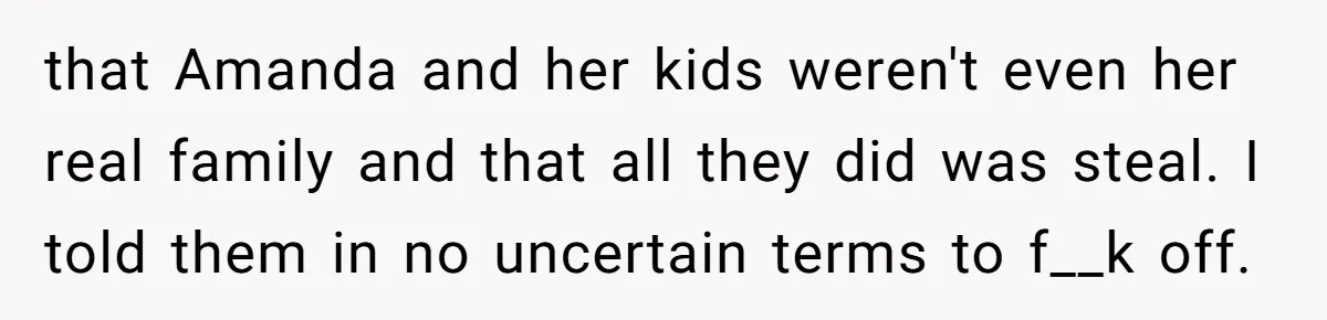 that Amanda and her kids weren't even her real family and that all they did was steal. I told them in no uncertain terms to f__k off.