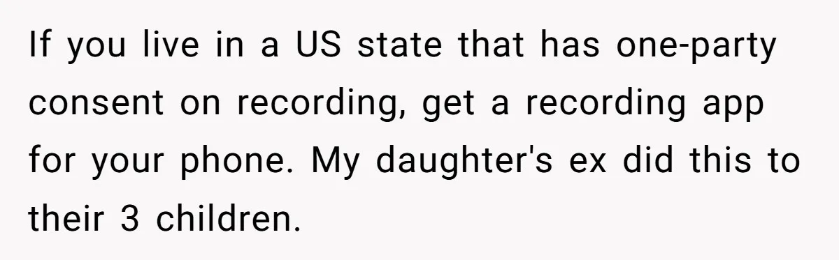 If you live in a US state that has one-party consent on recording, get a recording app for your phone. My daughter's ex did this to their 3 children.