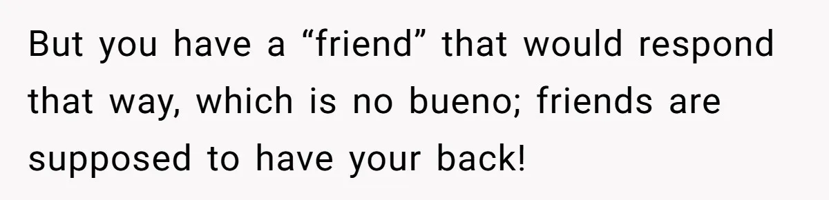 But you have a “friend” that would respond that way, which is no bueno; friends are supposed to have your back!
