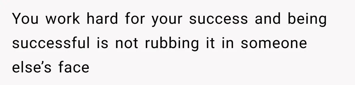 You work hard for your success and being successful is not rubbing it in someone else’s face
