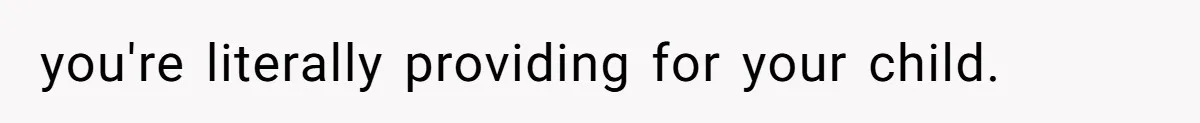 you're literally providing for your child.