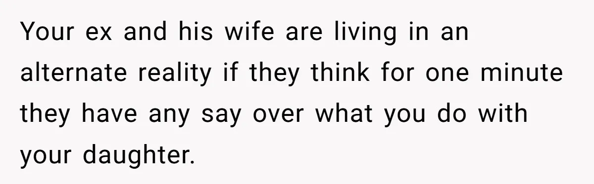 Your ex and his wife are living in an alternate reality if they think for one minute they have any say over what you do with your daughter.