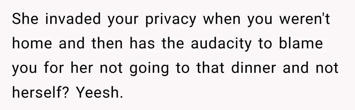 She invaded your privacy when you weren't home and then has the audacity to blame you for her not going to that dinner and not herself? Yeesh.