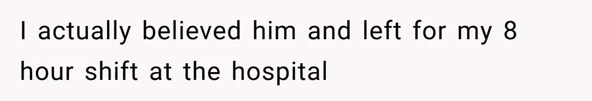 I actually believed him and left for my 8 hour shift at the hospital