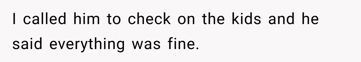 I called him to check on the kids and he said everything was fine.