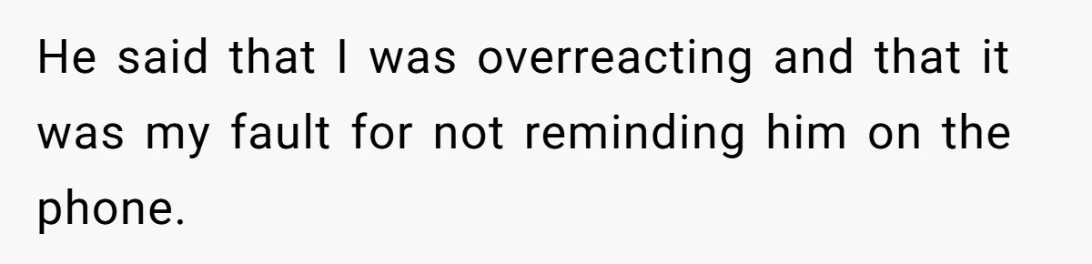 He said that I was overreacting and that it was my fault for not reminding him on the phone.