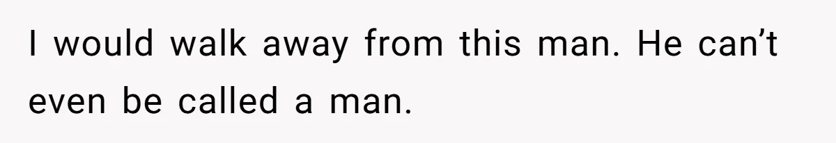 I would walk away from this man. He can’t even be called a man.