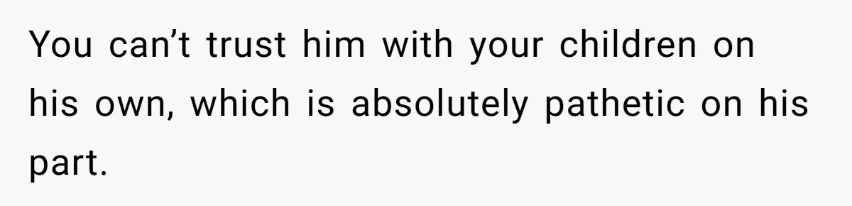 You can’t trust him with your children on his own, which is absolutely pathetic on his part.