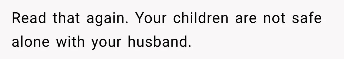 Read that again. Your children are not safe alone with your husband.