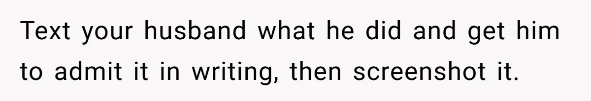 Text your husband what he did and get him to admit it in writing, then screenshot it.