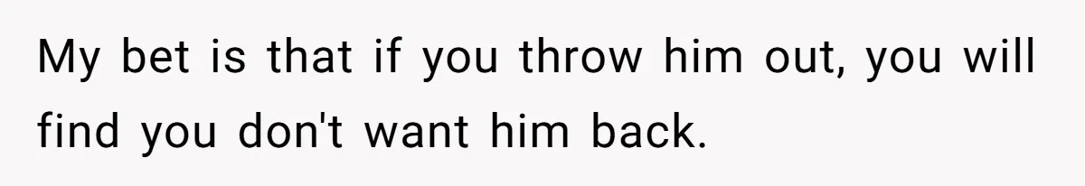 My bet is that if you throw him out, you will find you don't want him back.