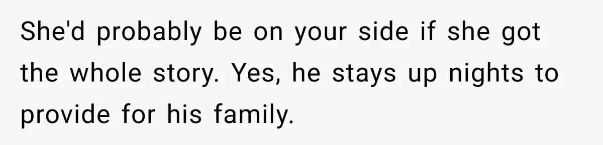 She'd probably be on your side if she got the whole story. Yes, he stays up nights to provide for his family.