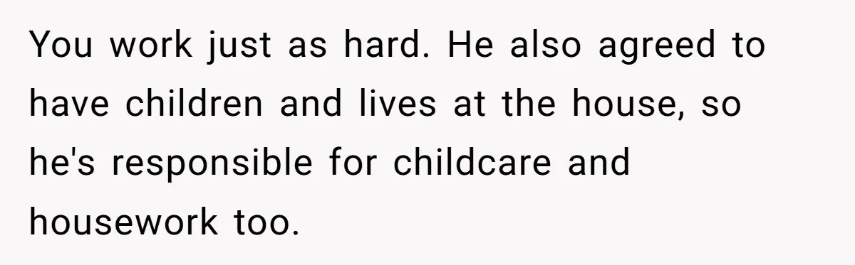 You work just as hard. He also agreed to have children and lives at the house, so he's responsible for childcare and housework too.