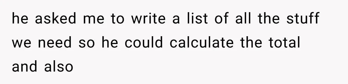he asked me to write a list of all the stuff we need so he could calculate the total and also