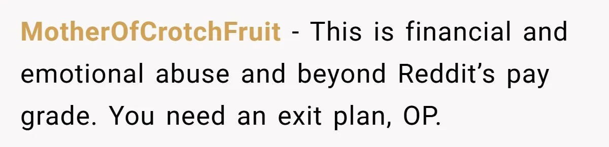 MotherOfCrotchFruit − This is financial and emotional abuse and beyond Reddit’s pay grade. You need an exit plan, OP.