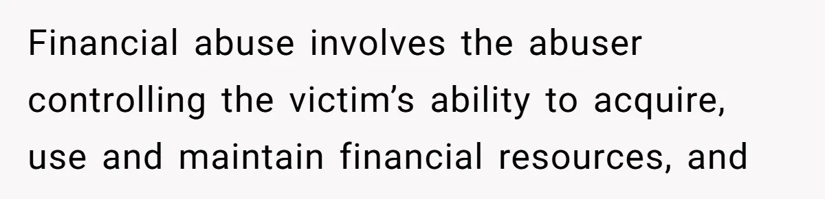 Financial abuse involves the abuser controlling the victim’s ability to acquire, use and maintain financial resources, and