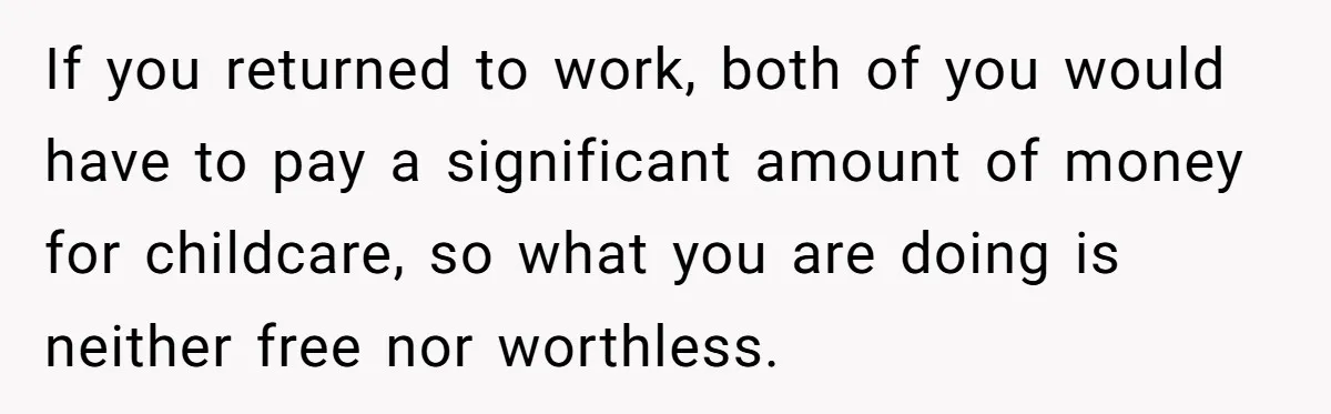 If you returned to work, both of you would have to pay a significant amount of money for childcare, so what you are doing is neither free nor worthless.
