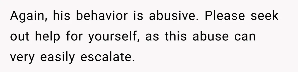 Again, his behavior is abusive. Please seek out help for yourself, as this abuse can very easily escalate.