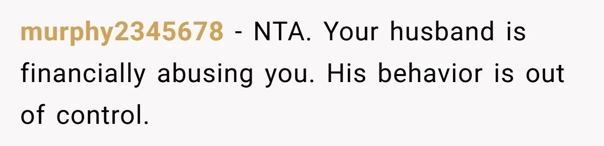 murphy2345678 − NTA. Your husband is financially abusing you. His behavior is out of control.