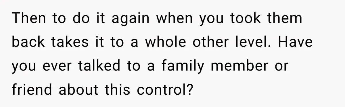 Then to do it again when you took them back takes it to a whole other level. Have you ever talked to a family member or friend about this control?