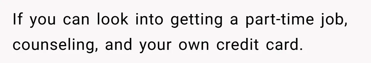If you can look into getting a part-time job, counseling, and your own credit card.