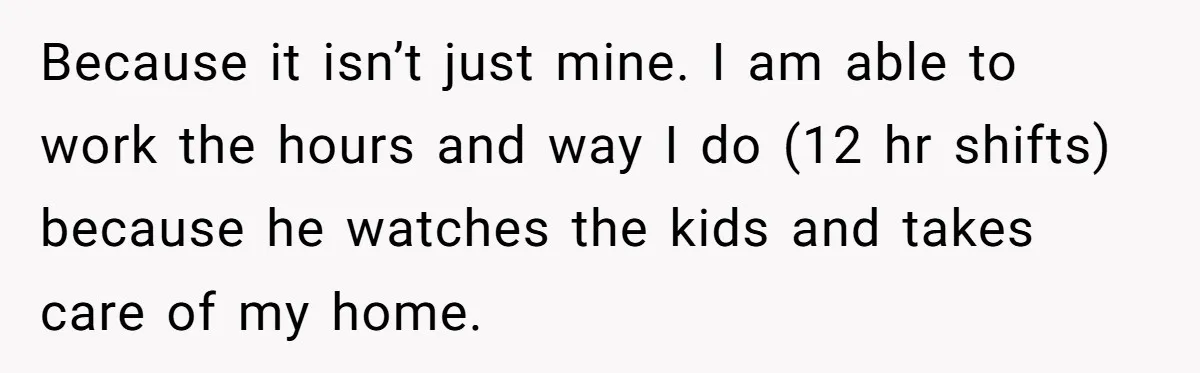 Because it isn’t just mine. I am able to work the hours and way I do (12 hr shifts) because he watches the kids and takes care of my home.
