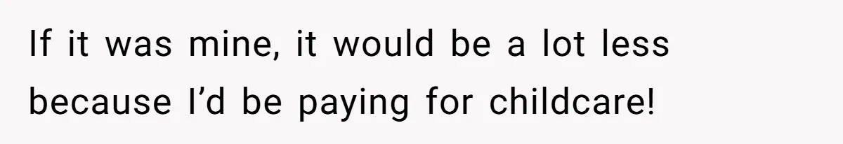 If it was mine, it would be a lot less because I’d be paying for childcare!