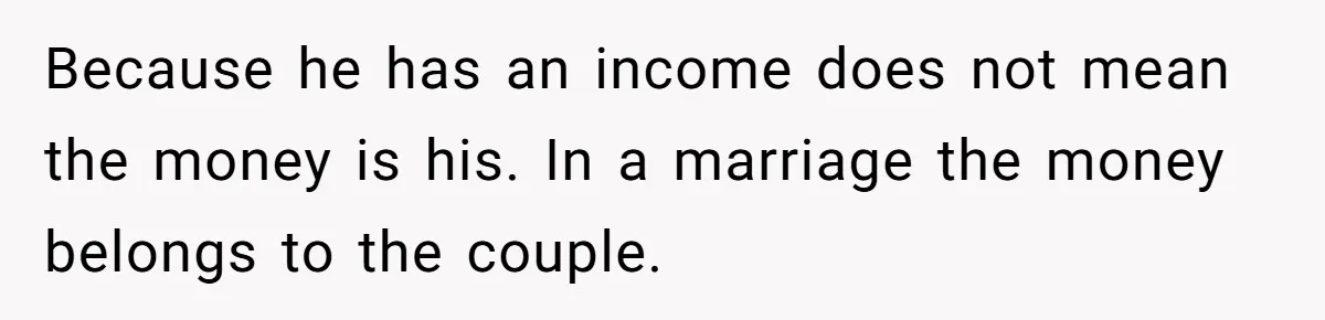 Because he has an income does not mean the money is his. In a marriage the money belongs to the couple.