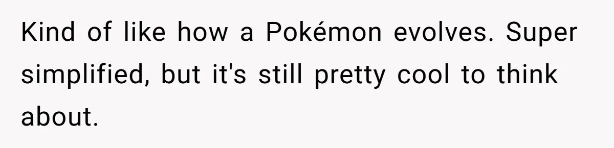 Kind of like how a Pokémon evolves. Super simplified, but it's still pretty cool to think about.