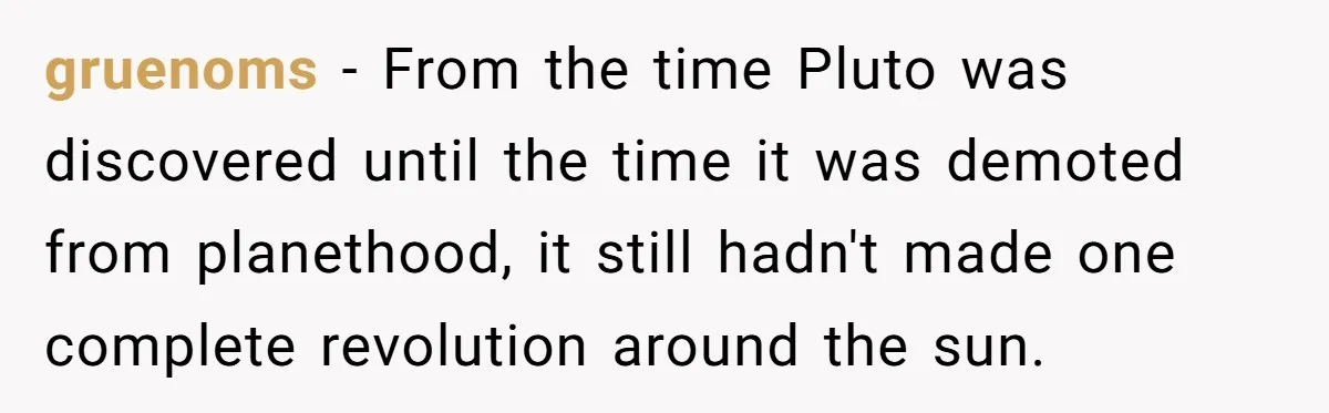 gruenoms − From the time Pluto was discovered until the time it was demoted from planethood, it still hadn't made one complete revolution around the sun.