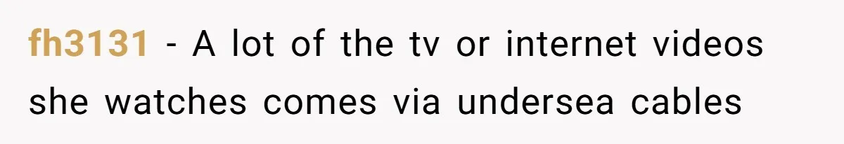 fh3131 − A lot of the tv or internet videos she watches comes via undersea cables