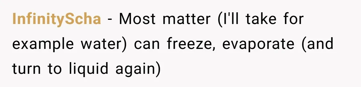 InfinityScha − Most matter (I'll take for example water) can freeze, evaporate (and turn to liquid again)