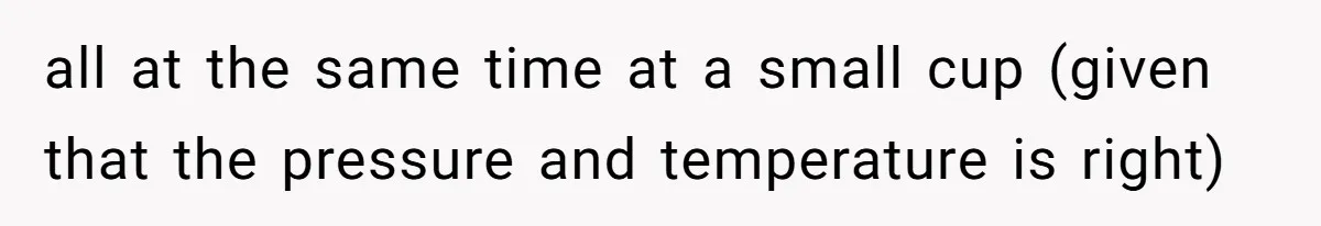 all at the same time at a small cup (given that the pressure and temperature is right) ​