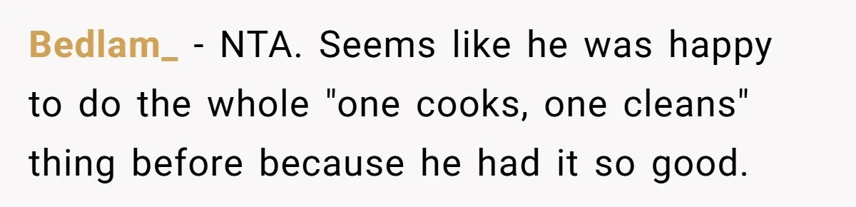 Woman Leaves Massive Kitchen Mess After Cooking To Prove A Point When Husband Refuses To Clean As He Goes Bedlam_ − NTA. Seems like he was happy to do the whole "one cooks, one cleans" thing before because he had it so good.