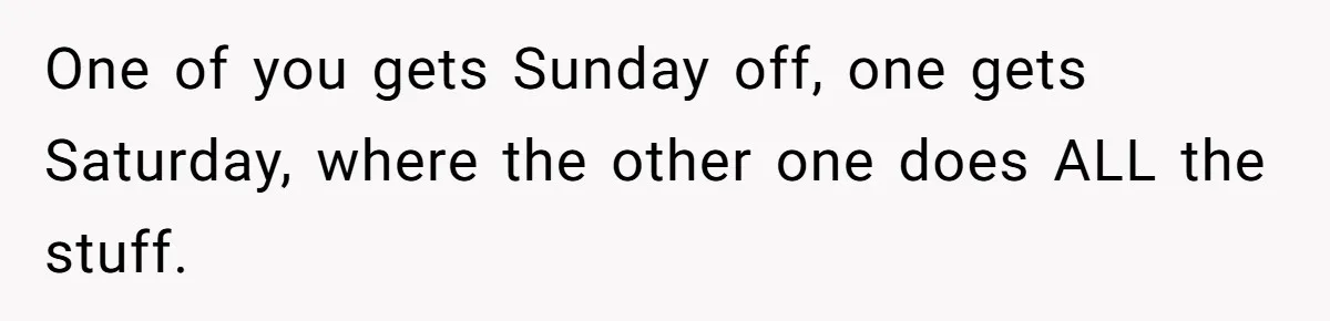 Woman Leaves Massive Kitchen Mess After Cooking To Prove A Point When Husband Refuses To Clean As He Goes One of you gets Sunday off, one gets Saturday, where the other one does ALL the stuff.