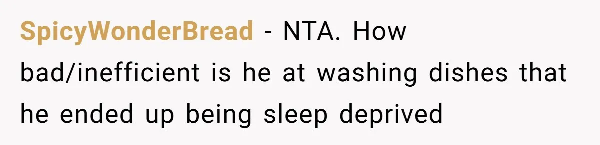 Woman Leaves Massive Kitchen Mess After Cooking To Prove A Point When Husband Refuses To Clean As He Goes SpicyWonderBread − NTA. How bad/inefficient is he at washing dishes that he ended up being sleep deprived