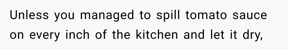 Woman Leaves Massive Kitchen Mess After Cooking To Prove A Point When Husband Refuses To Clean As He Goes Unless you managed to spill tomato sauce on every inch of the kitchen and let it dry,