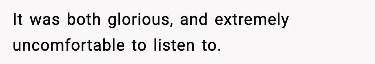 It was both glorious, and extremely uncomfortable to listen to.