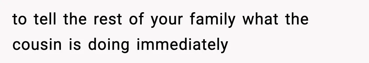 to tell the rest of your family what the cousin is doing immediately