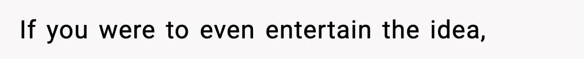 If you were to even entertain the idea,