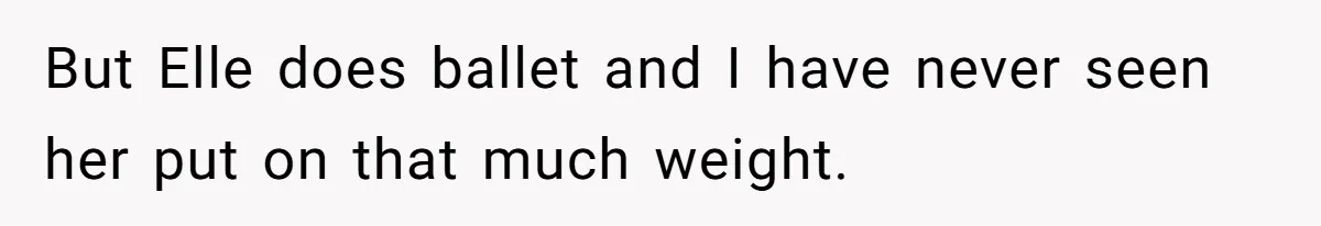 But Elle does ballet and I have never seen her put on that much weight.