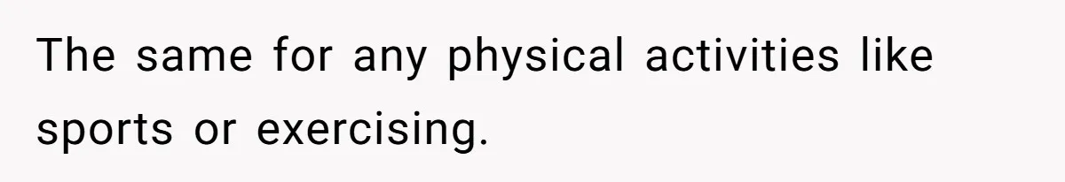 The same for any physical activities like sports or exercising.