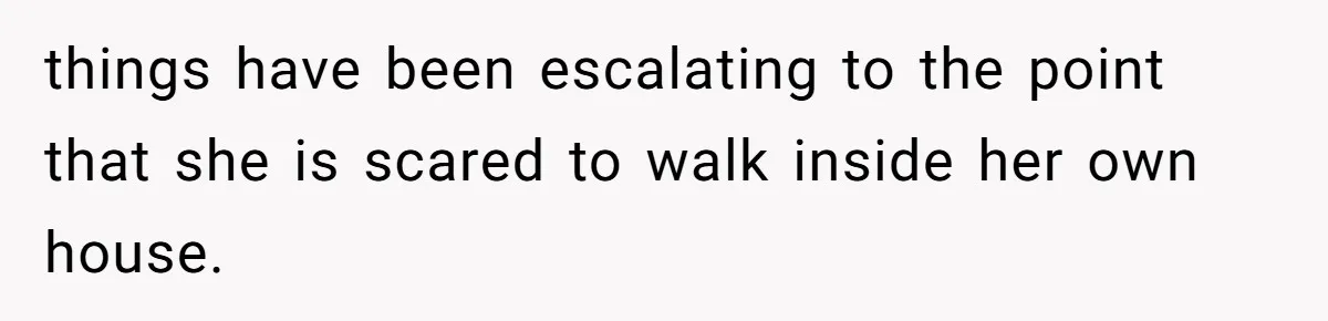 things have been escalating to the point that she is scared to walk inside her own house.