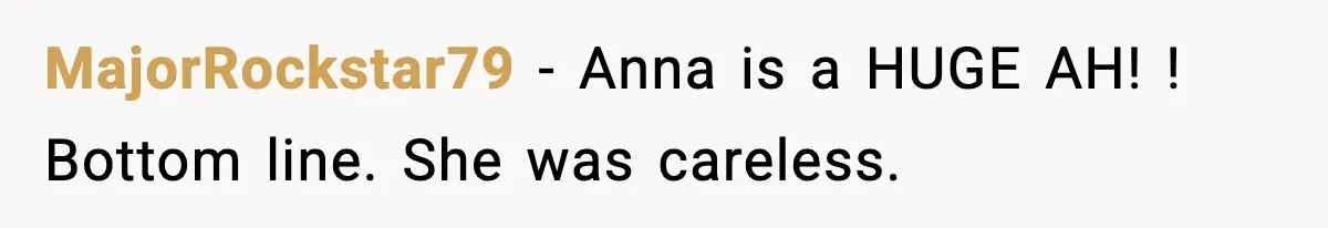 Bride Kicks Bridesmaid Out After She Spills Red Wine On Her Late Mother’s Wedding Dress MajorRockstar79 − Anna is a HUGE AH! ! Bottom line. She was careless.