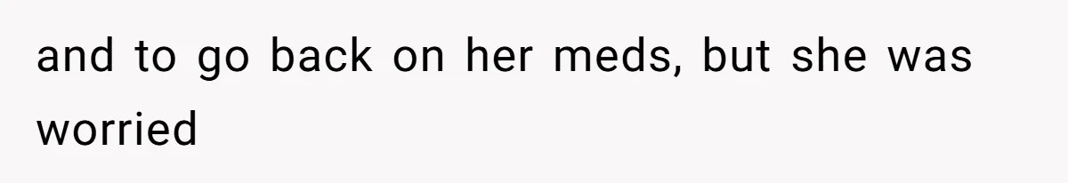 and to go back on her meds, but she was worried