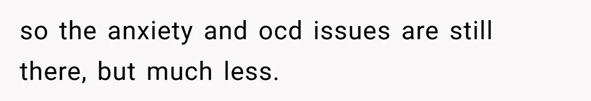 so the anxiety and ocd issues are still there, but much less.