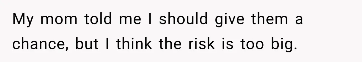 My mom told me I should give them a chance, but I think the risk is too big.