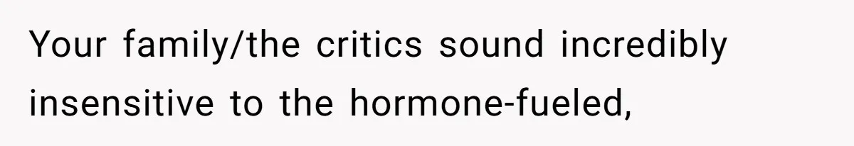 Your family/the critics sound incredibly insensitive to the hormone-fueled,